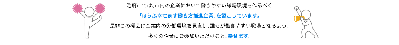 防府市では、市内の企業において働きやすい職場環境を作るべく「ほうふ幸せます働き方推進企業」を認定しています。是非この機会に企業内の労働環境を見直し、誰もが働きやすい職場となるよう、多くの企業にご参加いただけると、幸せます。