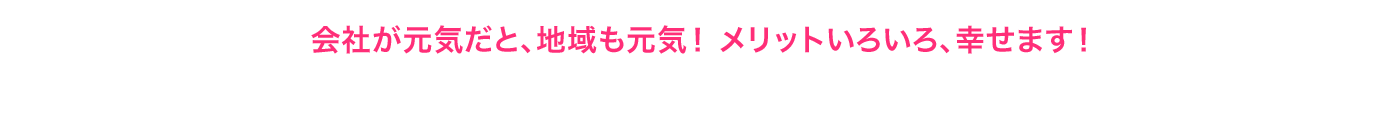 会社が元気だと、地域も元気！ メリットいろいろ、幸せます！