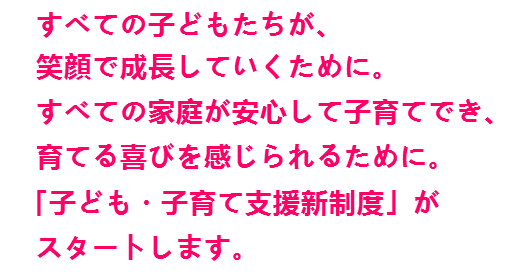 すべての子どもたちが、笑顔で成長していくために。すべての家庭が安心して子育てでき、育てる喜びを感じられるために。「子ども・子育て支援新制度」がスタートします。